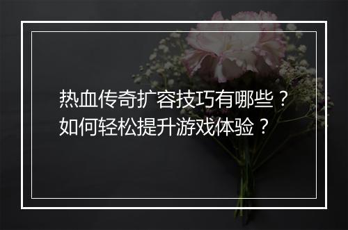 热血传奇扩容技巧有哪些？如何轻松提升游戏体验？