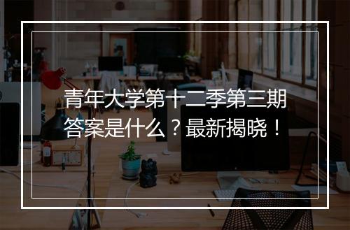 青年大学第十二季第三期答案是什么？最新揭晓！