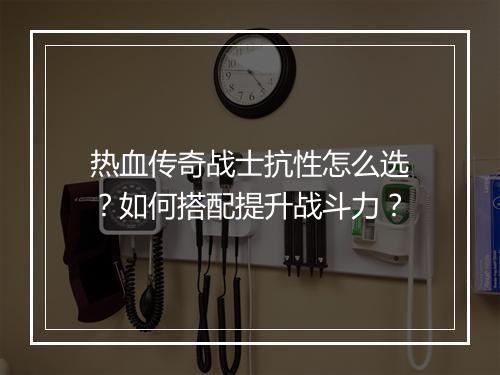 热血传奇战士抗性怎么选？如何搭配提升战斗力？