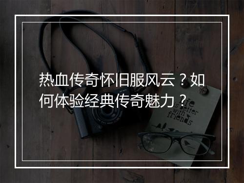 热血传奇怀旧服风云？如何体验经典传奇魅力？
