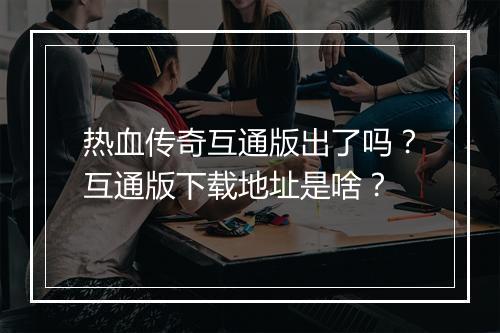 热血传奇互通版出了吗？互通版下载地址是啥？