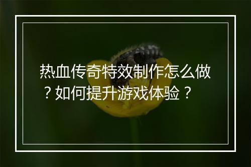 热血传奇特效制作怎么做？如何提升游戏体验？