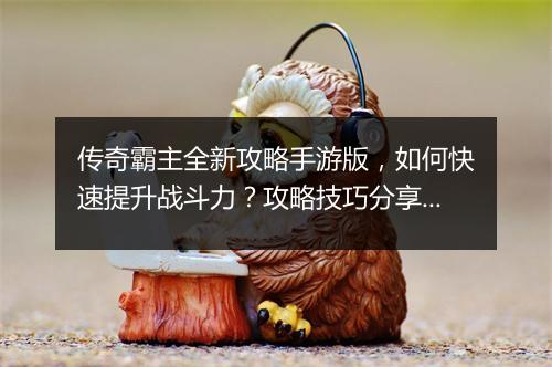 传奇霸主全新攻略手游版，如何快速提升战斗力？攻略技巧分享！