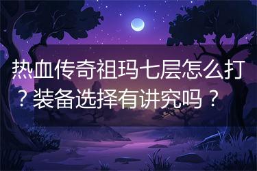 热血传奇祖玛七层怎么打？装备选择有讲究吗？