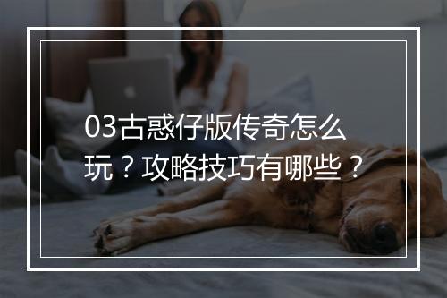 03古惑仔版传奇怎么玩？攻略技巧有哪些？