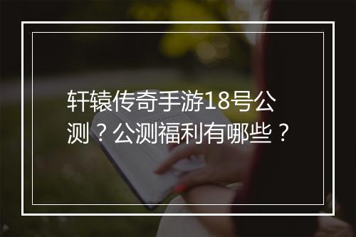 轩辕传奇手游18号公测？公测福利有哪些？