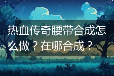 热血传奇腰带合成怎么做？在哪合成？