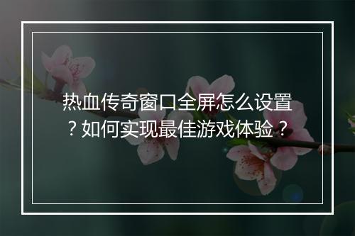 热血传奇窗口全屏怎么设置？如何实现最佳游戏体验？