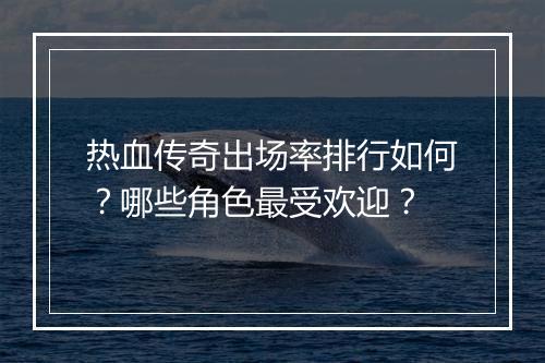 热血传奇出场率排行如何？哪些角色最受欢迎？