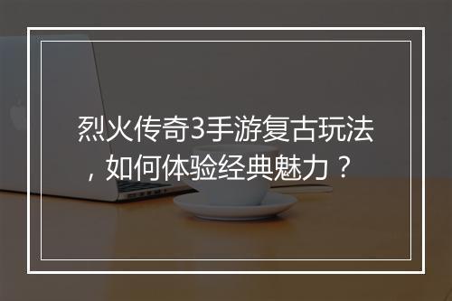 烈火传奇3手游复古玩法，如何体验经典魅力？