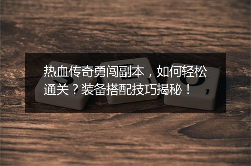 热血传奇勇闯副本，如何轻松通关？装备搭配技巧揭秘！