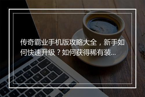 传奇霸业手机版攻略大全，新手如何快速升级？如何获得稀有装备？