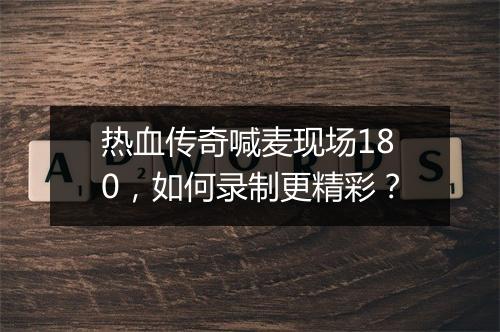 热血传奇喊麦现场180，如何录制更精彩？