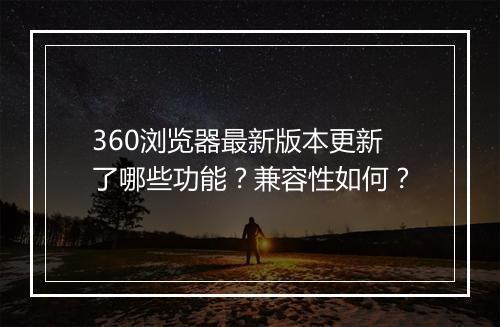 360浏览器最新版本更新了哪些功能？兼容性如何？