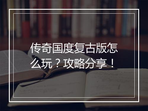 传奇国度复古版怎么玩？攻略分享！