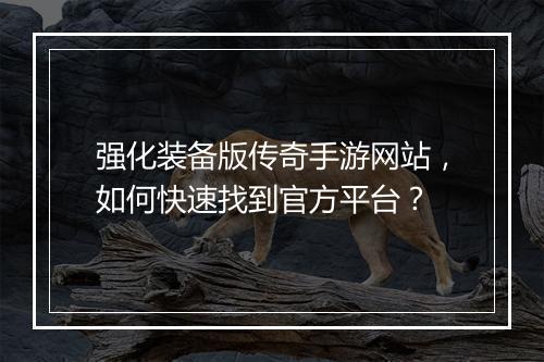 强化装备版传奇手游网站，如何快速找到官方平台？