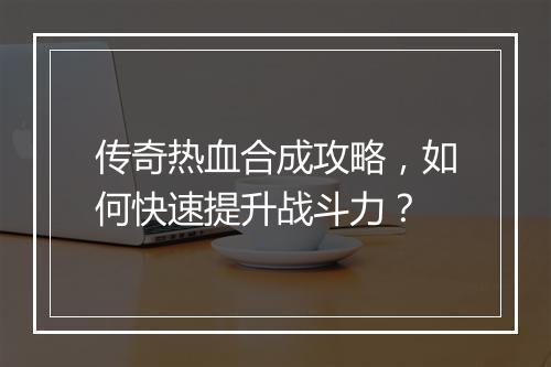 传奇热血合成攻略，如何快速提升战斗力？