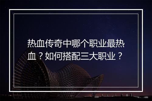 热血传奇中哪个职业最热血？如何搭配三大职业？