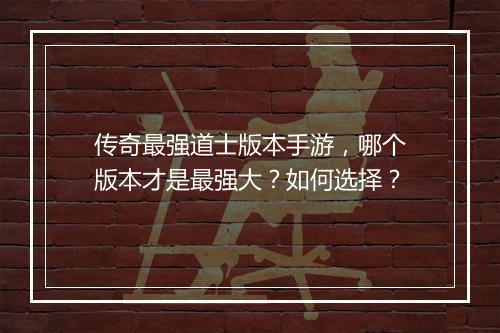传奇最强道士版本手游，哪个版本才是最强大？如何选择？