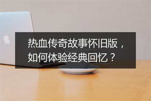 热血传奇故事怀旧版，如何体验经典回忆？