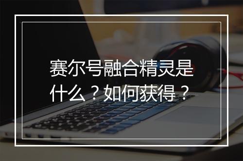赛尔号融合精灵是什么？如何获得？