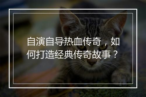 自演自导热血传奇，如何打造经典传奇故事？