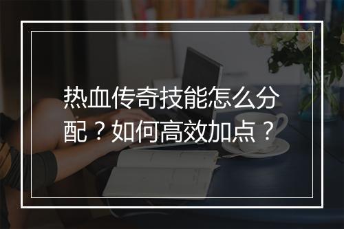 热血传奇技能怎么分配？如何高效加点？