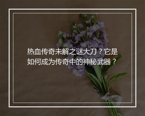 热血传奇未解之谜大刀？它是如何成为传奇中的神秘武器？
