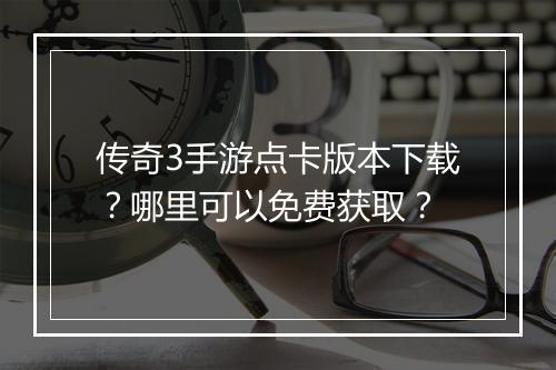 传奇3手游点卡版本下载？哪里可以免费获取？