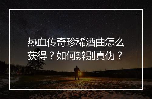 热血传奇珍稀酒曲怎么获得？如何辨别真伪？