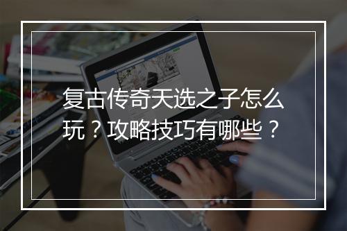 复古传奇天选之子怎么玩？攻略技巧有哪些？