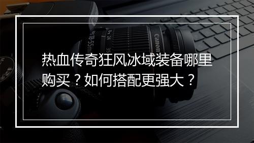 热血传奇狂风冰域装备哪里购买？如何搭配更强大？