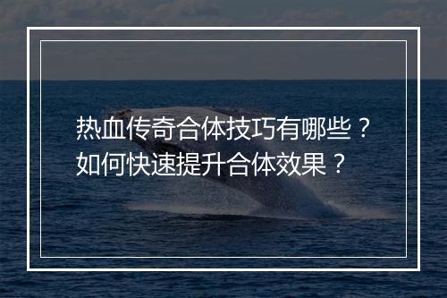 热血传奇合体技巧有哪些？如何快速提升合体效果？