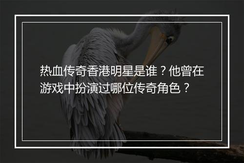 热血传奇香港明星是谁？他曾在游戏中扮演过哪位传奇角色？