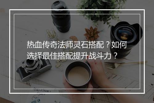 热血传奇法师灵石搭配？如何选择最佳搭配提升战斗力？