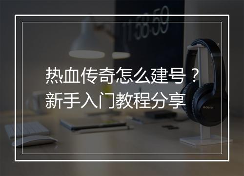 热血传奇怎么建号？新手入门教程分享