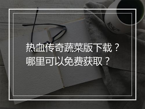 热血传奇蔬菜版下载？哪里可以免费获取？