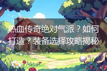 热血传奇绝对气派？如何打造？装备选择攻略揭秘