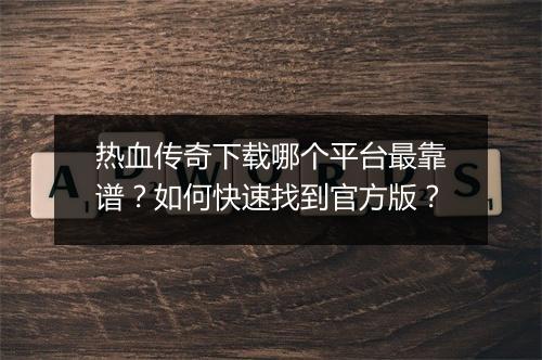 热血传奇下载哪个平台最靠谱？如何快速找到官方版？
