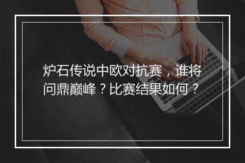 炉石传说中欧对抗赛，谁将问鼎巅峰？比赛结果如何？