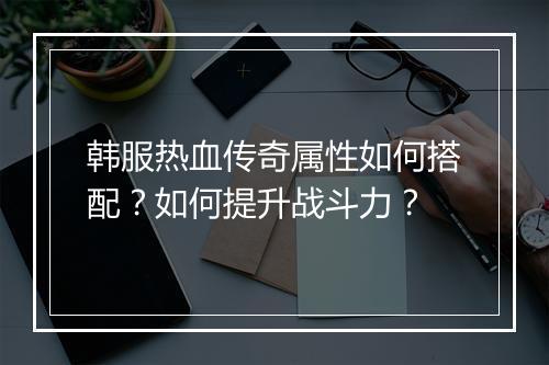 韩服热血传奇属性如何搭配？如何提升战斗力？