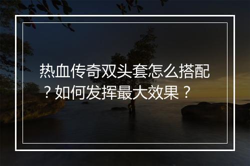 热血传奇双头套怎么搭配？如何发挥最大效果？