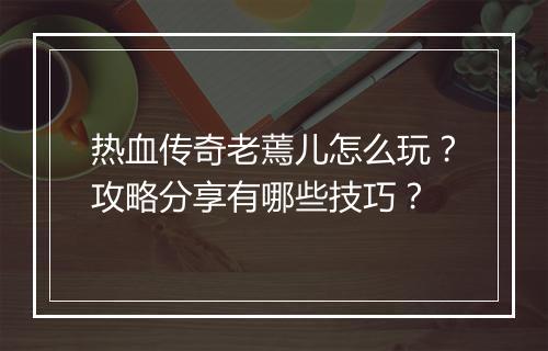 热血传奇老蔫儿怎么玩？攻略分享有哪些技巧？