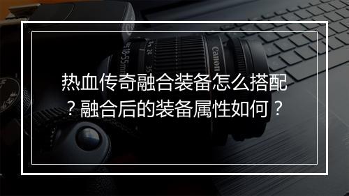 热血传奇融合装备怎么搭配？融合后的装备属性如何？