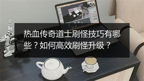 热血传奇道士刷怪技巧有哪些？如何高效刷怪升级？