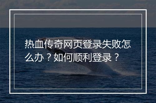 热血传奇网页登录失败怎么办？如何顺利登录？
