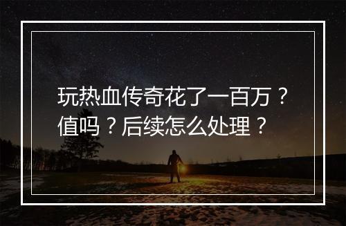 玩热血传奇花了一百万？值吗？后续怎么处理？