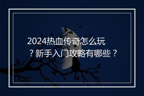 2024热血传奇怎么玩？新手入门攻略有哪些？