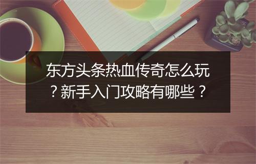 东方头条热血传奇怎么玩？新手入门攻略有哪些？