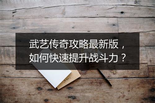 武艺传奇攻略最新版，如何快速提升战斗力？